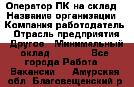 Оператор ПК на склад › Название организации ­ Компания-работодатель › Отрасль предприятия ­ Другое › Минимальный оклад ­ 28 000 - Все города Работа » Вакансии   . Амурская обл.,Благовещенский р-н